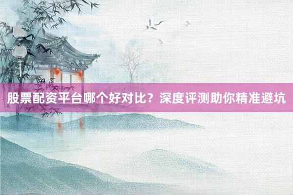 股票配资平台哪个好对比？深度评测助你精准避坑