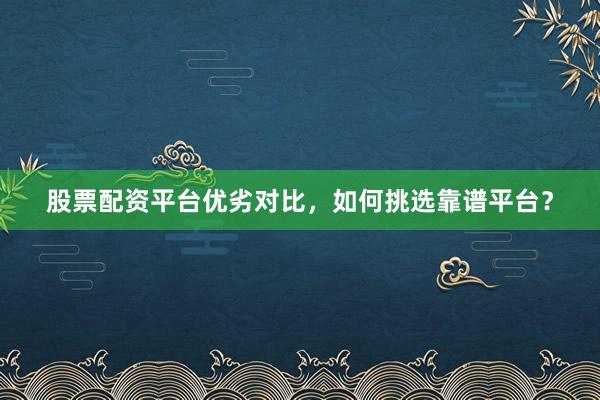 股票配资平台优劣对比，如何挑选靠谱平台？