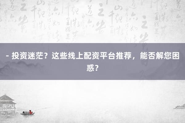- 投资迷茫？这些线上配资平台推荐，能否解您困惑？