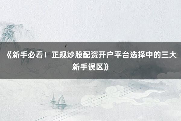 《新手必看！正规炒股配资开户平台选择中的三大新手误区》