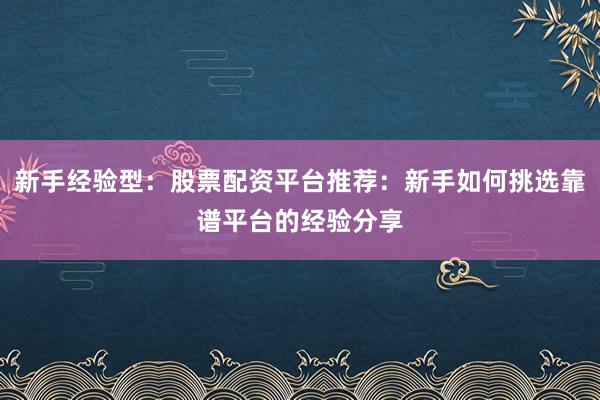 新手经验型：股票配资平台推荐：新手如何挑选靠谱平台的经验分享