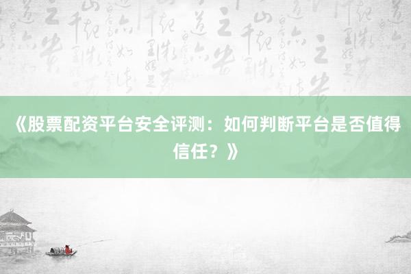 《股票配资平台安全评测：如何判断平台是否值得信任？》