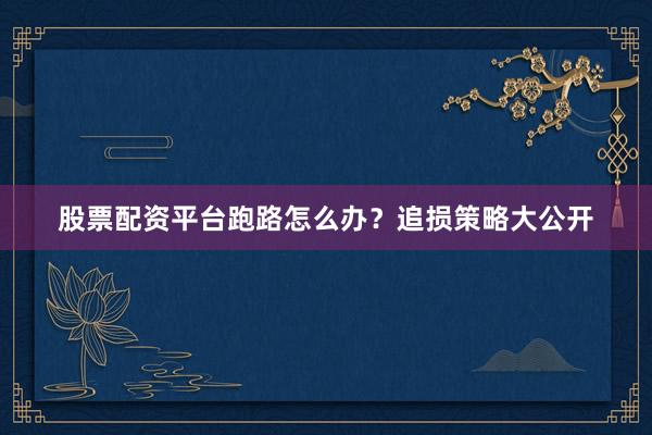 股票配资平台跑路怎么办？追损策略大公开