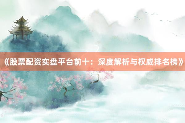 《股票配资实盘平台前十：深度解析与权威排名榜》
