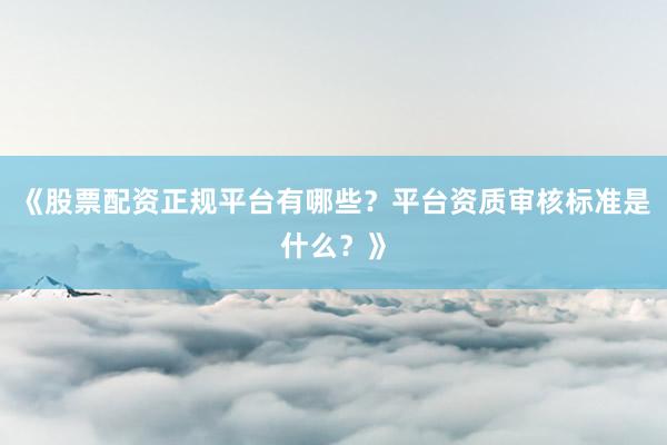 《股票配资正规平台有哪些？平台资质审核标准是什么？》