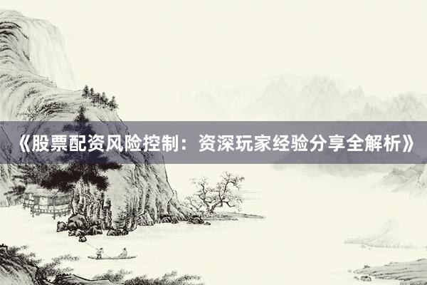 《股票配资风险控制：资深玩家经验分享全解析》