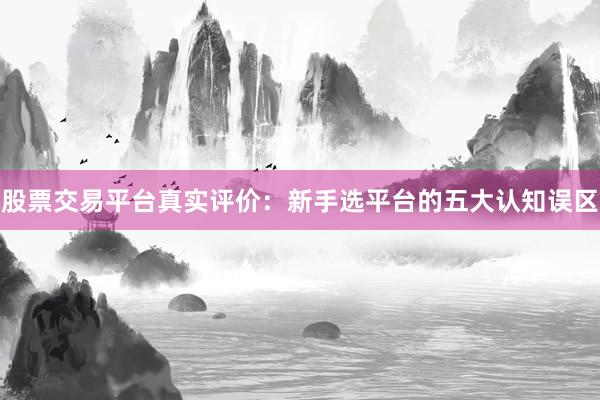 股票交易平台真实评价：新手选平台的五大认知误区