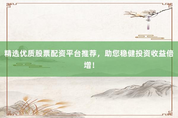 精选优质股票配资平台推荐，助您稳健投资收益倍增！