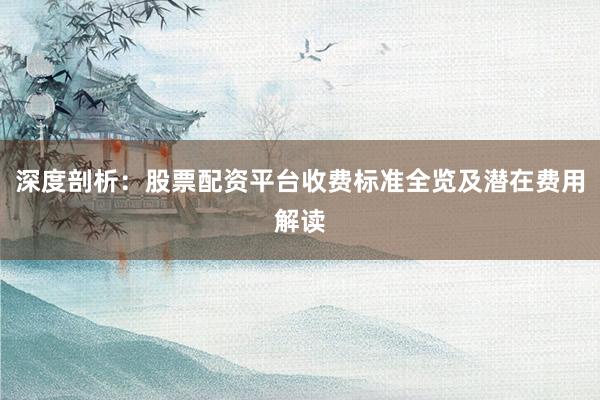 深度剖析：股票配资平台收费标准全览及潜在费用解读