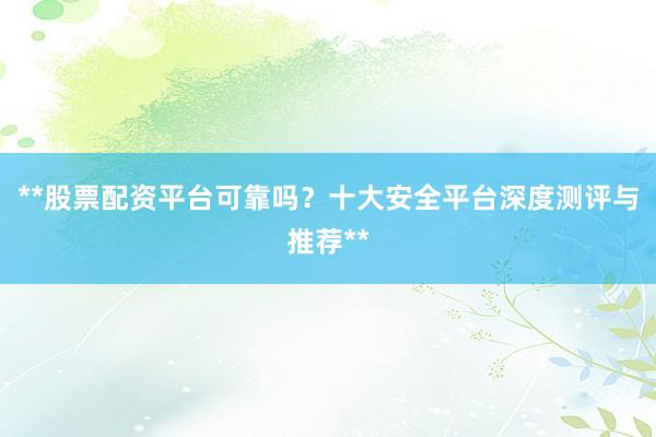 **股票配资平台可靠吗？十大安全平台深度测评与推荐**