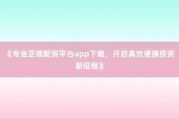 《专业正规配资平台app下载，开启高效便捷投资新征程》