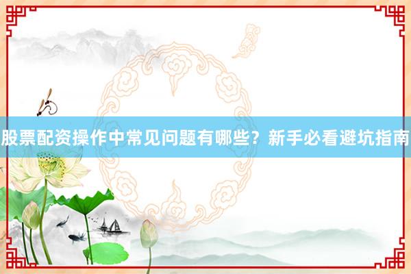 股票配资操作中常见问题有哪些？新手必看避坑指南