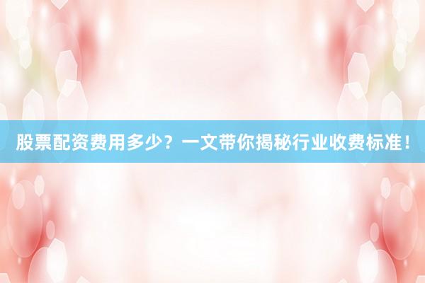 股票配资费用多少？一文带你揭秘行业收费标准！