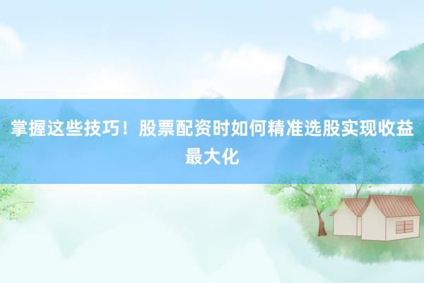 掌握这些技巧！股票配资时如何精准选股实现收益最大化