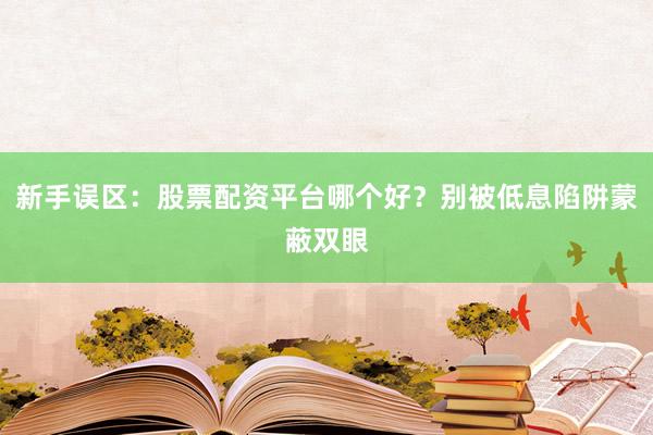 新手误区：股票配资平台哪个好？别被低息陷阱蒙蔽双眼