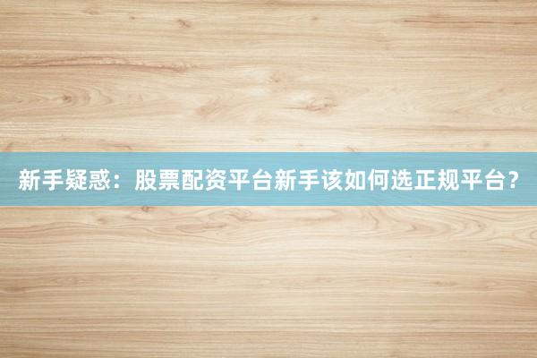 新手疑惑：股票配资平台新手该如何选正规平台？