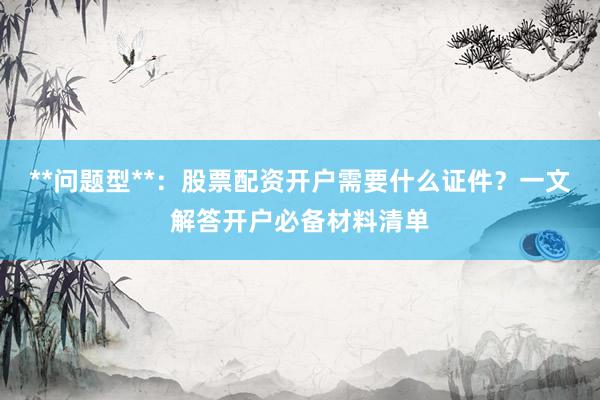 **问题型**：股票配资开户需要什么证件？一文解答开户必备材料清单