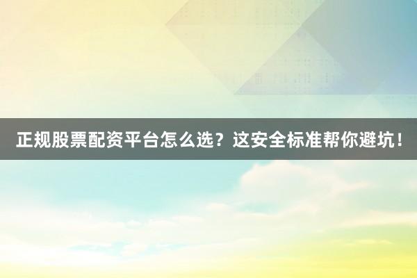 正规股票配资平台怎么选？这安全标准帮你避坑！