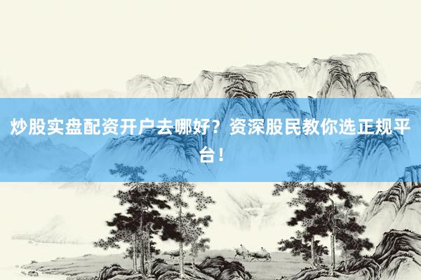 炒股实盘配资开户去哪好？资深股民教你选正规平台！