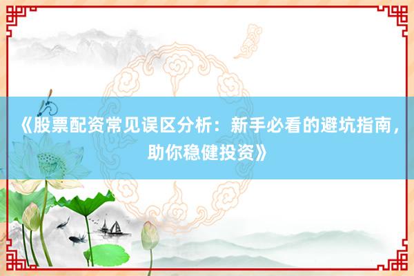 《股票配资常见误区分析：新手必看的避坑指南，助你稳健投资》