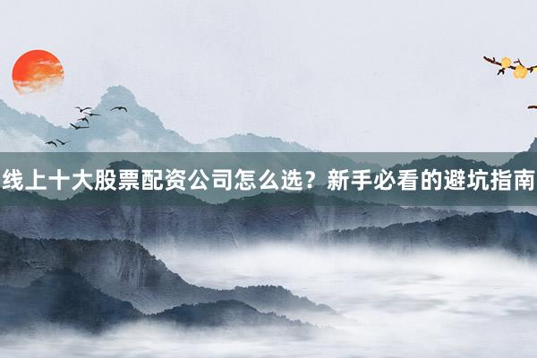 线上十大股票配资公司怎么选？新手必看的避坑指南