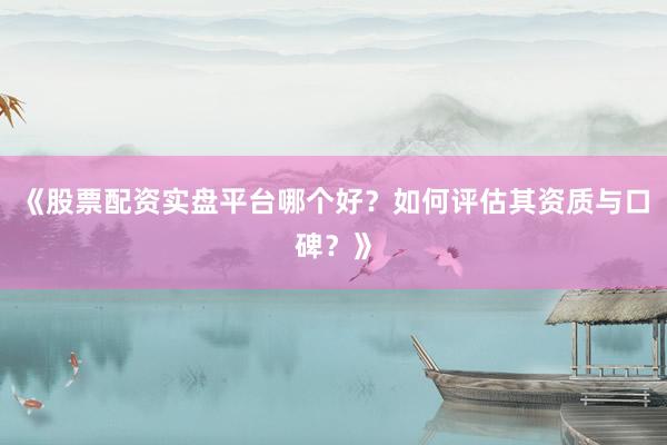 《股票配资实盘平台哪个好？如何评估其资质与口碑？》