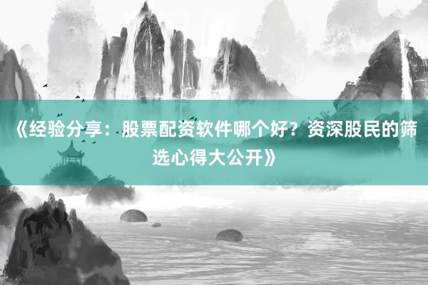 《经验分享：股票配资软件哪个好？资深股民的筛选心得大公开》