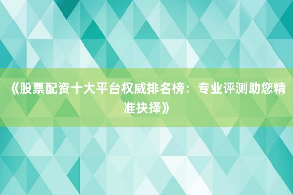 《股票配资十大平台权威排名榜：专业评测助您精准抉择》