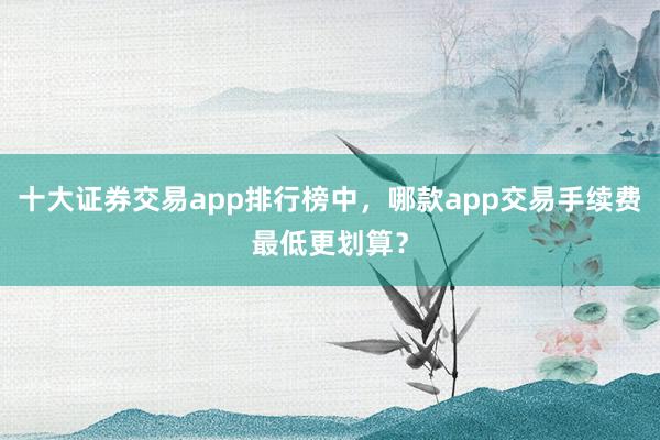 十大证券交易app排行榜中，哪款app交易手续费最低更划算？