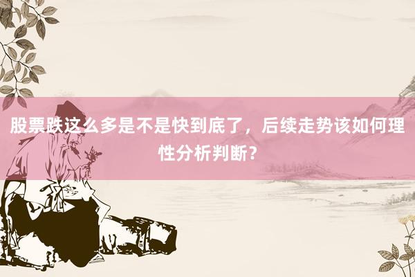 股票跌这么多是不是快到底了，后续走势该如何理性分析判断？