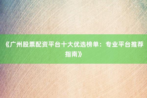《广州股票配资平台十大优选榜单：专业平台推荐指南》
