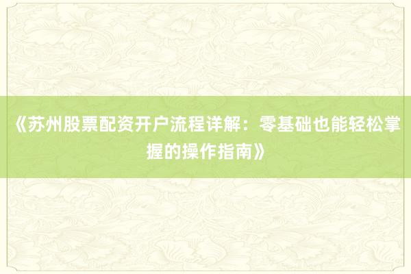 《苏州股票配资开户流程详解：零基础也能轻松掌握的操作指南》