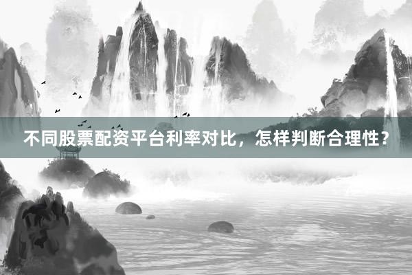 不同股票配资平台利率对比，怎样判断合理性？