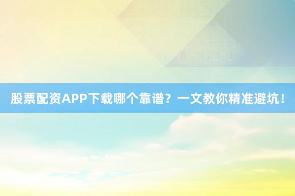 股票配资APP下载哪个靠谱？一文教你精准避坑！