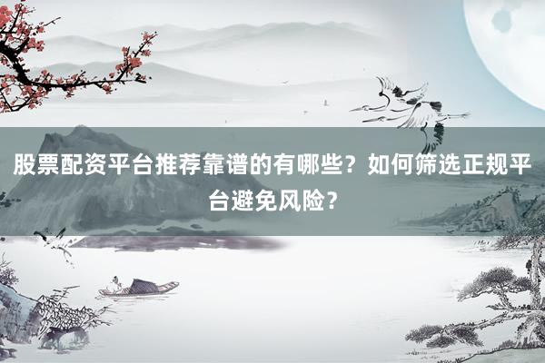 股票配资平台推荐靠谱的有哪些？如何筛选正规平台避免风险？