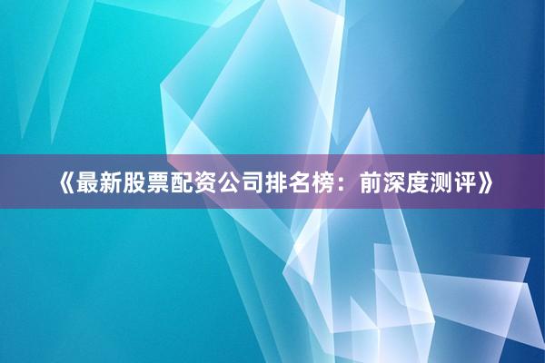 《最新股票配资公司排名榜：前深度测评》