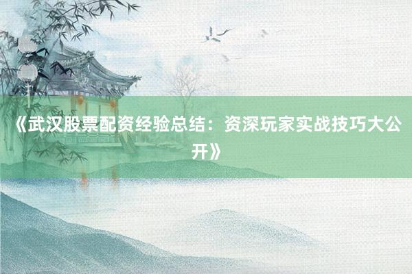 《武汉股票配资经验总结：资深玩家实战技巧大公开》