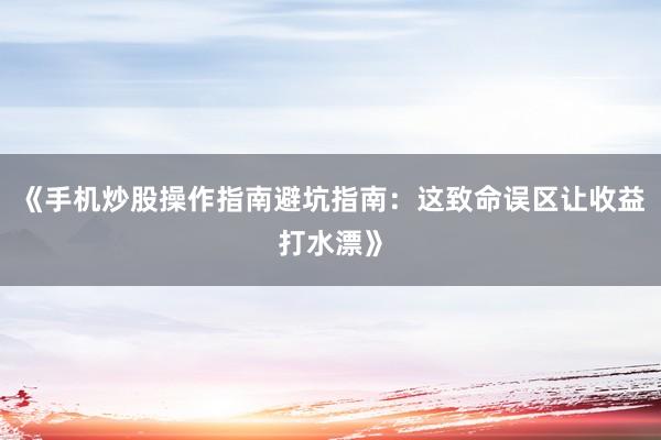 《手机炒股操作指南避坑指南：这致命误区让收益打水漂》