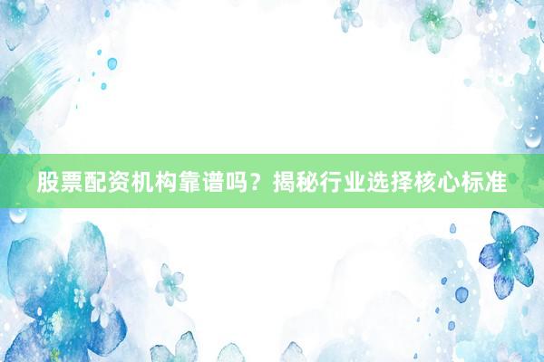 股票配资机构靠谱吗？揭秘行业选择核心标准