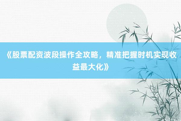 《股票配资波段操作全攻略，精准把握时机实现收益最大化》