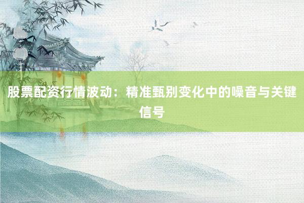 股票配资行情波动：精准甄别变化中的噪音与关键信号