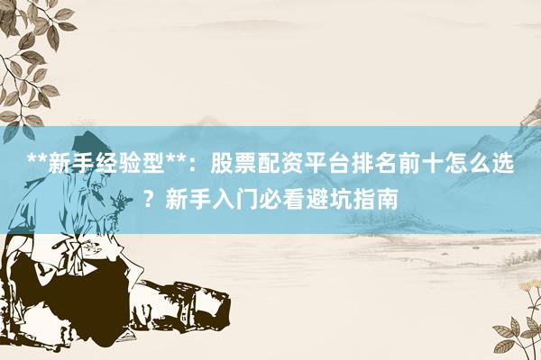 **新手经验型**：股票配资平台排名前十怎么选？新手入门必看避坑指南