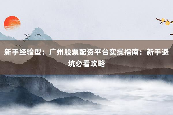 新手经验型：广州股票配资平台实操指南：新手避坑必看攻略
