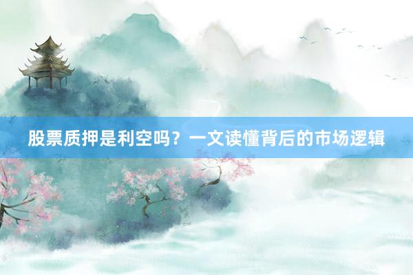 股票质押是利空吗？一文读懂背后的市场逻辑