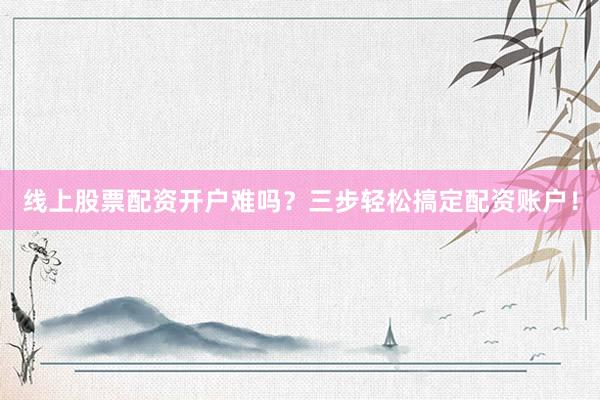 线上股票配资开户难吗？三步轻松搞定配资账户！