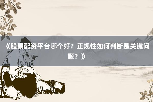 《股票配资平台哪个好？正规性如何判断是关键问题？》