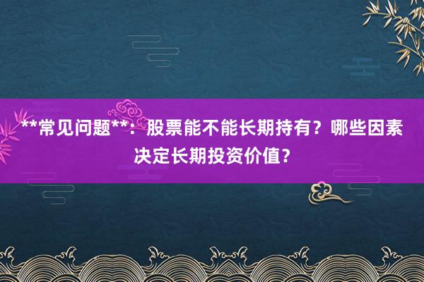 **常见问题**：股票能不能长期持有？哪些因素决定长期投资价值？