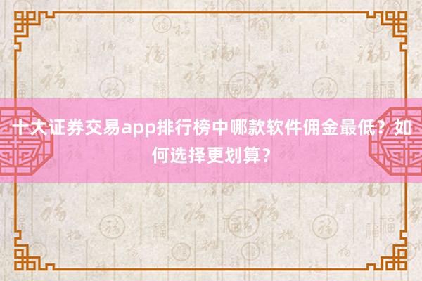 十大证券交易app排行榜中哪款软件佣金最低？如何选择更划算？