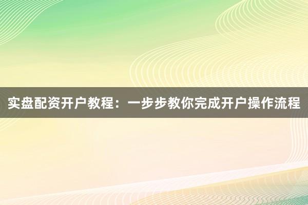 实盘配资开户教程：一步步教你完成开户操作流程