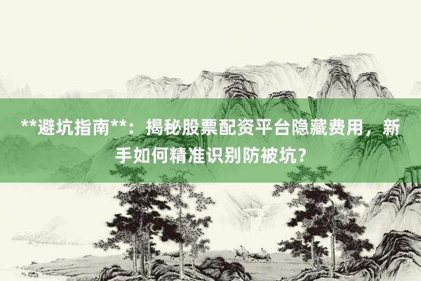 **避坑指南**：揭秘股票配资平台隐藏费用，新手如何精准识别防被坑？